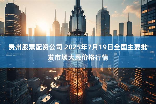 贵州股票配资公司 2025年7月19日全国主要批发市场大葱价格行情