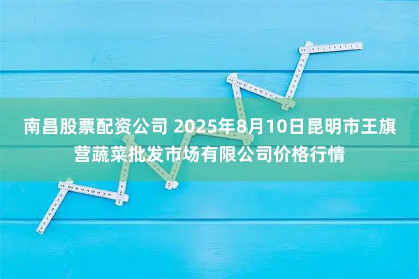 南昌股票配资公司 2025年8月10日昆明市王旗营蔬菜批发市场有限公司价格行情