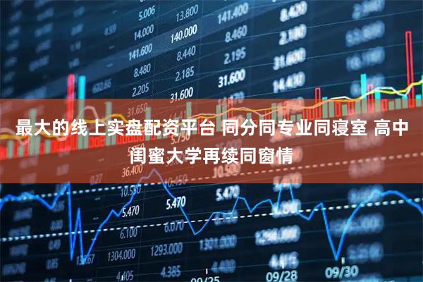 最大的线上实盘配资平台 同分同专业同寝室 高中闺蜜大学再续同窗情
