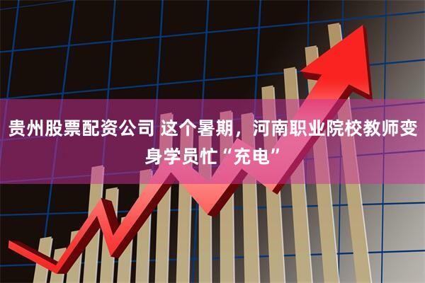 贵州股票配资公司 这个暑期，河南职业院校教师变身学员忙“充电”