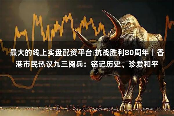 最大的线上实盘配资平台 抗战胜利80周年｜香港市民热议九三阅兵：铭记历史、珍爱和平