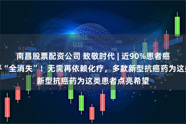 南昌股票配资公司 致敬时代 | 近90%患者癌细胞减少或几乎“全消失”！无需再依赖化疗，多款新型抗癌药为这类患者点亮希望