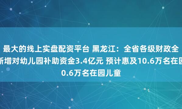 最大的线上实盘配资平台 黑龙江：全省各级财政全年将新增对幼儿园补助资金3.4亿元 预计惠及10.6万名在园儿童