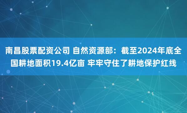 南昌股票配资公司 自然资源部：截至2024年底全国耕地面积19.4亿亩 牢牢守住了耕地保护红线