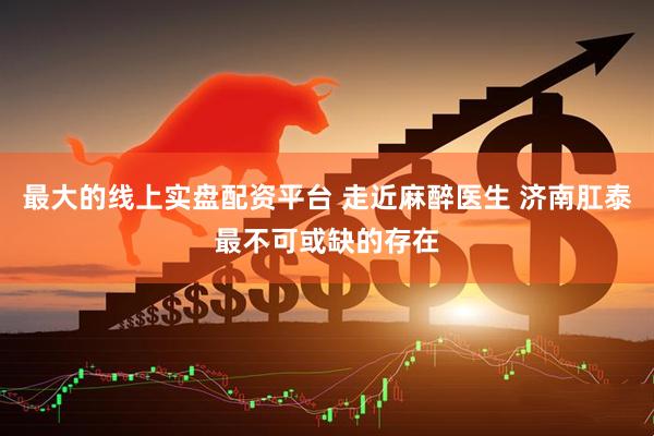 最大的线上实盘配资平台 走近麻醉医生 济南肛泰最不可或缺的存在