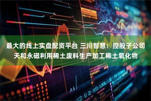 最大的线上实盘配资平台 三川智慧：控股子公司天和永磁利用稀土废料生产加工稀土氧化物