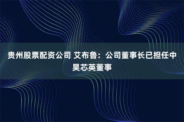 贵州股票配资公司 艾布鲁：公司董事长已担任中昊芯英董事
