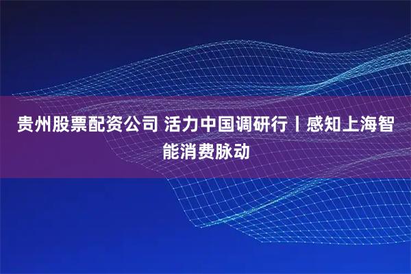 贵州股票配资公司 活力中国调研行丨感知上海智能消费脉动