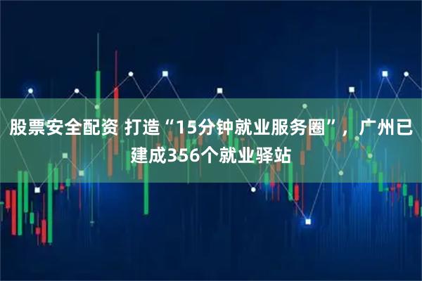 股票安全配资 打造“15分钟就业服务圈”，广州已建成356个就业驿站