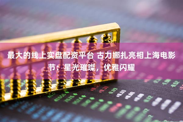 最大的线上实盘配资平台 古力娜扎亮相上海电影节：星光璀璨，优雅闪耀