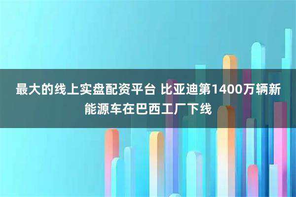 最大的线上实盘配资平台 比亚迪第1400万辆新能源车在巴西工厂下线