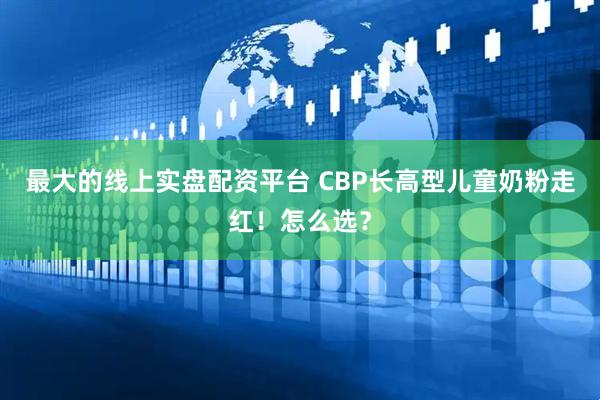 最大的线上实盘配资平台 CBP长高型儿童奶粉走红！怎么选？