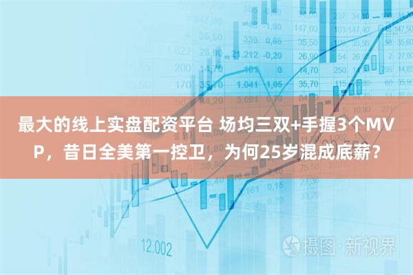 最大的线上实盘配资平台 场均三双+手握3个MVP，昔日全美第一控卫，为何25岁混成底薪？