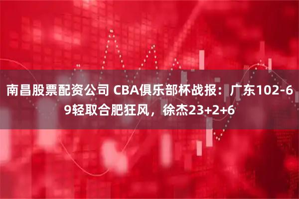 南昌股票配资公司 CBA俱乐部杯战报：广东102-69轻取合肥狂风，徐杰23+2+6
