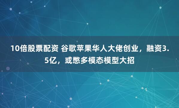10倍股票配资 谷歌苹果华人大佬创业，融资3.5亿，或憋多模态模型大招