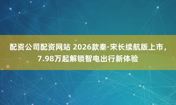 配资公司配资网站 2026款秦·宋长续航版上市，7.98万起解锁智电出行新体验