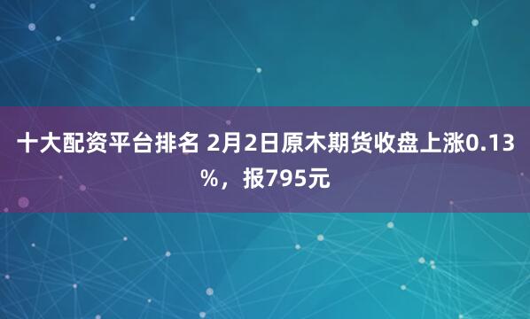 十大配资平台排名 2月2日原木期货收盘上涨0.13%，报795元