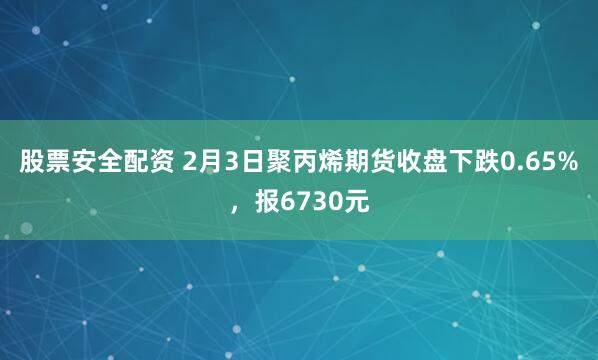 股票安全配资 2月3日聚丙烯期货收盘下跌0.65%，报6730元