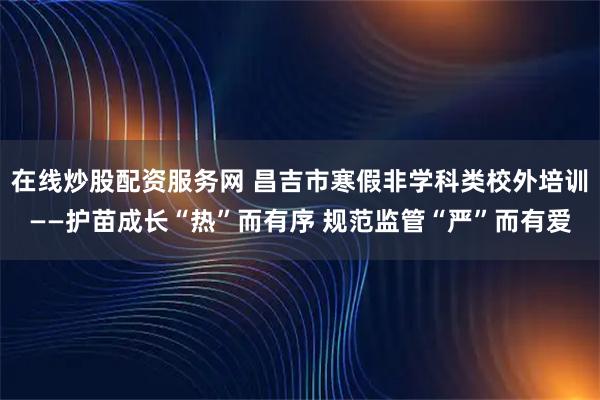 在线炒股配资服务网 昌吉市寒假非学科类校外培训——护苗成长“热”而有序 规范监管“严”而有爱