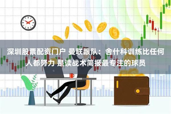 深圳股票配资门户 曼联跟队：舍什科训练比任何人都努力 是读战术简报最专注的球员