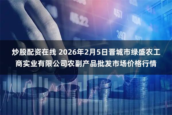 炒股配资在线 2026年2月5日晋城市绿盛农工商实业有限公司农副产品批发市场价格行情