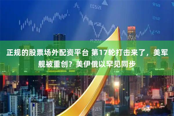 正规的股票场外配资平台 第17轮打击来了，美军舰被重创？美伊俄以罕见同步