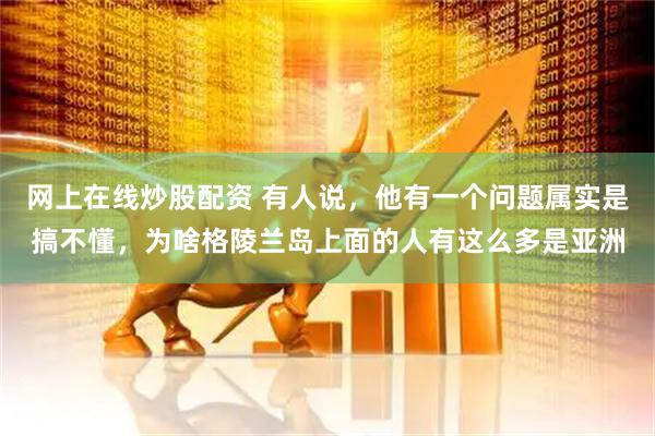 网上在线炒股配资 有人说，他有一个问题属实是搞不懂，为啥格陵兰岛上面的人有这么多是亚洲