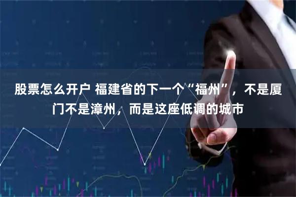 股票怎么开户 福建省的下一个“福州”，不是厦门不是漳州，而是这座低调的城市