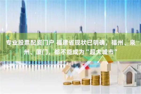 专业股票配资门户 福建省现状已明确，福州、泉州、厦门，都不能成为“超大城市”