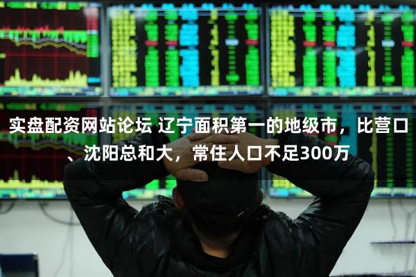 实盘配资网站论坛 辽宁面积第一的地级市，比营口、沈阳总和大，常住人口不足300万