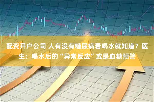 配资开户公司 人有没有糖尿病看喝水就知道？医生：喝水后的“异常反应”或是血糖预警