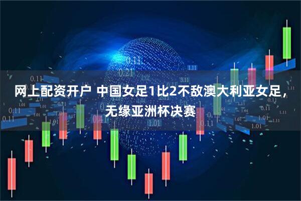 网上配资开户 中国女足1比2不敌澳大利亚女足，无缘亚洲杯决赛