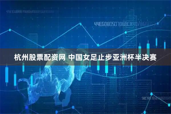 杭州股票配资网 中国女足止步亚洲杯半决赛