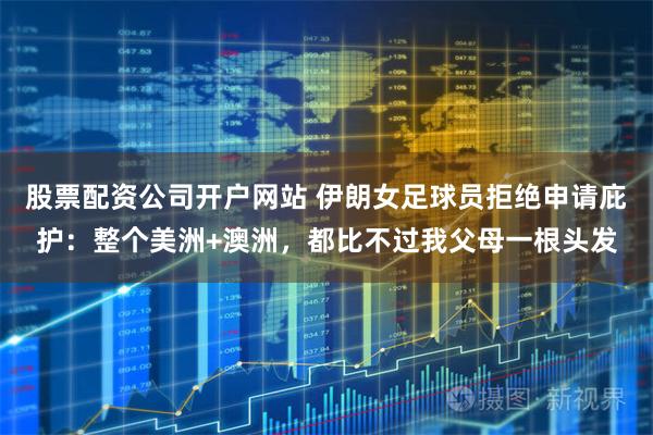 股票配资公司开户网站 伊朗女足球员拒绝申请庇护：整个美洲+澳洲，都比不过我父母一根头发