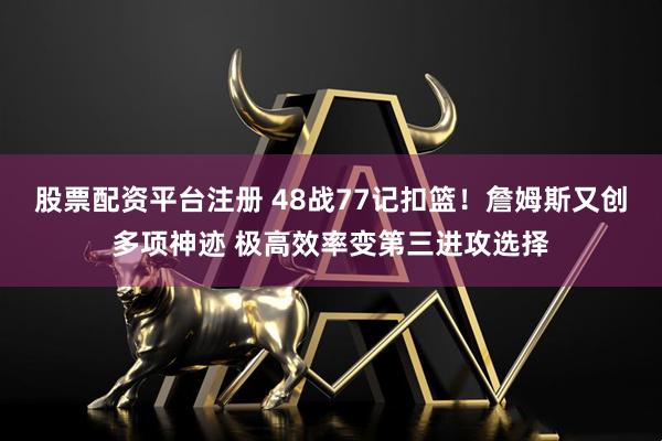 股票配资平台注册 48战77记扣篮！詹姆斯又创多项神迹 极高效率变第三进攻选择