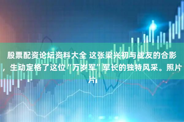 股票配资论坛资料大全 这张梁兴初与战友的合影，生动定格了这位“万岁军”军长的独特风采。照片