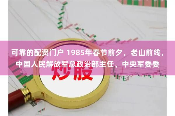 可靠的配资门户 1985年春节前夕，老山前线，中国人民解放军总政治部主任、中央军委委