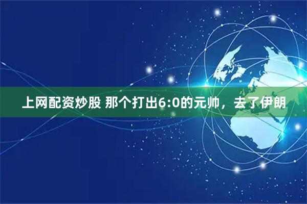 上网配资炒股 那个打出6:0的元帅，去了伊朗