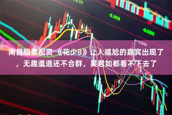 南昌股票配资 《花少8》让人尴尬的嘉宾出现了，无趣邋遢还不合群，吴君如都看不下去了