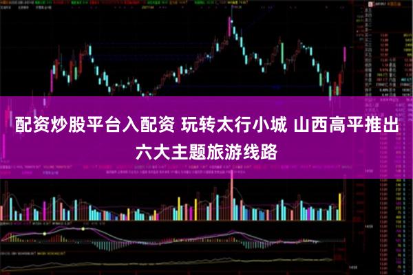 配资炒股平台入配资 玩转太行小城 山西高平推出六大主题旅游线路