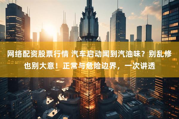 网络配资股票行情 汽车启动闻到汽油味？别乱修也别大意！正常与危险边界，一次讲透